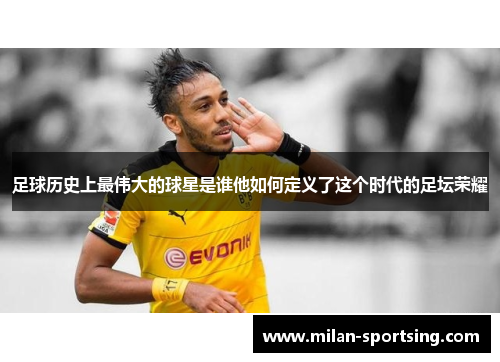 足球历史上最伟大的球星是谁他如何定义了这个时代的足坛荣耀