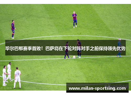 毕尔巴鄂赛季首败！巴萨将在下轮对阵对手之前保持领先优势